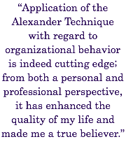 “Application of the Alexander Technique with regard to organizational behavior is indeed cutting edge; from both a personal and professional perspective, it has enhanced the quality of my life and made me a true believer.” 