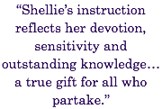 “Shellie’s instruction reflects her devotion, sensitivity and outstanding knowledge… a true gift for all who partake.” 